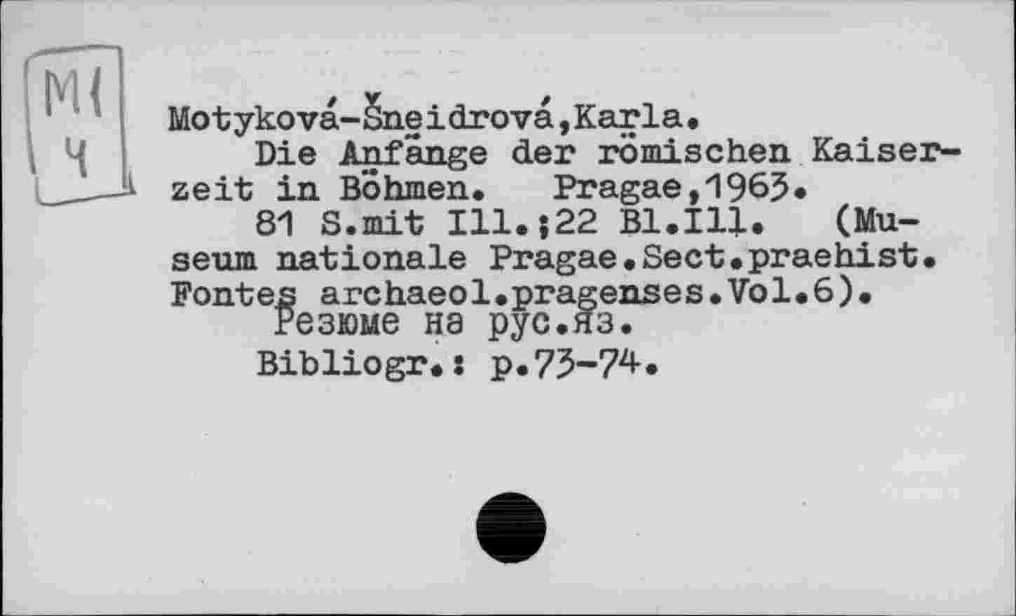 ﻿Motykovä-Sneidrovä,Karla.
Die Anfänge der römischen Kaiserzeit in Böhmen. Pragae,1965*
81 S.mit I11.J22 Bl.Ill. (Museum nationale Pragae.Sect.praehist. Fontes archaeol.pragenses.Vol.6).
Резюме на рус.яз.
Bibliogr. : р.75-74.